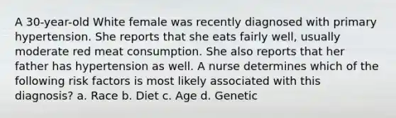 A 30-year-old White female was recently diagnosed with primary hypertension. She reports that she eats fairly well, usually moderate red meat consumption. She also reports that her father has hypertension as well. A nurse determines which of the following risk factors is most likely associated with this diagnosis? a. Race b. Diet c. Age d. Genetic