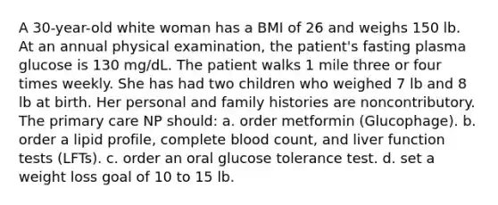 A 30-year-old white woman has a BMI of 26 and weighs 150 lb. At an annual physical examination, the patient's fasting plasma glucose is 130 mg/dL. The patient walks 1 mile three or four times weekly. She has had two children who weighed 7 lb and 8 lb at birth. Her personal and family histories are noncontributory. The primary care NP should: a. order metformin (Glucophage). b. order a lipid profile, complete blood count, and liver function tests (LFTs). c. order an oral glucose tolerance test. d. set a weight loss goal of 10 to 15 lb.