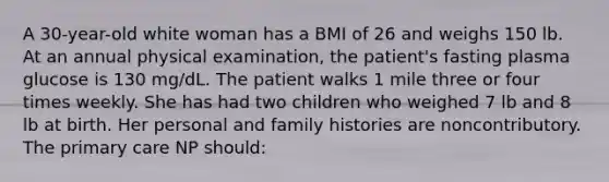 A 30-year-old white woman has a BMI of 26 and weighs 150 lb. At an annual physical examination, the patient's fasting plasma glucose is 130 mg/dL. The patient walks 1 mile three or four times weekly. She has had two children who weighed 7 lb and 8 lb at birth. Her personal and family histories are noncontributory. The primary care NP should: