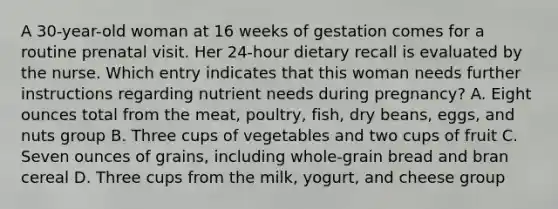 A 30-year-old woman at 16 weeks of gestation comes for a routine prenatal visit. Her 24-hour dietary recall is evaluated by the nurse. Which entry indicates that this woman needs further instructions regarding nutrient needs during pregnancy? A. Eight ounces total from the meat, poultry, fish, dry beans, eggs, and nuts group B. Three cups of vegetables and two cups of fruit C. Seven ounces of grains, including whole-grain bread and bran cereal D. Three cups from the milk, yogurt, and cheese group