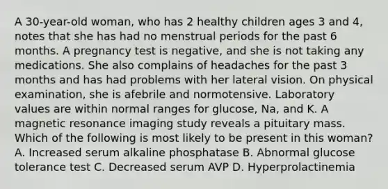 A 30-year-old woman, who has 2 healthy children ages 3 and 4, notes that she has had no menstrual periods for the past 6 months. A pregnancy test is negative, and she is not taking any medications. She also complains of headaches for the past 3 months and has had problems with her lateral vision. On physical examination, she is afebrile and normotensive. Laboratory values are within normal ranges for glucose, Na, and K. A magnetic resonance imaging study reveals a pituitary mass. Which of the following is most likely to be present in this woman? A. Increased serum alkaline phosphatase B. Abnormal glucose tolerance test C. Decreased serum AVP D. Hyperprolactinemia