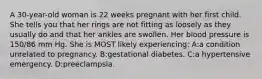 A 30-year-old woman is 22 weeks pregnant with her first child. She tells you that her rings are not fitting as loosely as they usually do and that her ankles are swollen. Her blood pressure is 150/86 mm Hg. She is MOST likely experiencing: A:a condition unrelated to pregnancy. B:gestational diabetes. C:a hypertensive emergency. D:preeclampsia.