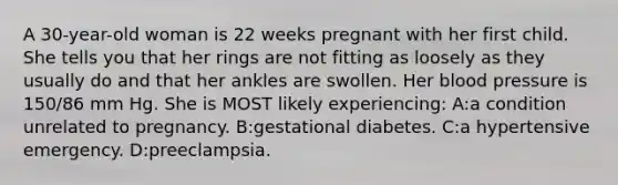 A 30-year-old woman is 22 weeks pregnant with her first child. She tells you that her rings are not fitting as loosely as they usually do and that her ankles are swollen. Her blood pressure is 150/86 mm Hg. She is MOST likely experiencing: A:a condition unrelated to pregnancy. B:gestational diabetes. C:a hypertensive emergency. D:preeclampsia.