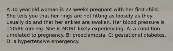 A 30-year-old woman is 22 weeks pregnant with her first child. She tells you that her rings are not fitting as loosely as they usually do and that her ankles are swollen. Her blood pressure is 150/86 mm Hg. She is MOST likely experiencing: A: a condition unrelated to pregnancy. B: preeclampsia. C: gestational diabetes. D: a hypertensive emergency.