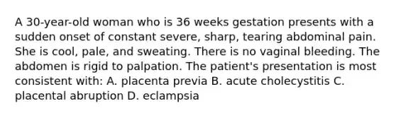 A​ 30-year-old woman who is 36 weeks gestation presents with a sudden onset of constant​ severe, sharp, tearing abdominal pain. She is​ cool, pale, and sweating. There is no vaginal bleeding. The abdomen is rigid to palpation. The​ patient's presentation is most consistent​ with: A. placenta previa B. acute cholecystitis C. placental abruption D. eclampsia