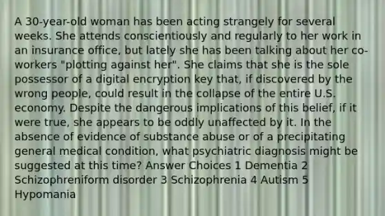 A 30-year-old woman has been acting strangely for several weeks. She attends conscientiously and regularly to her work in an insurance office, but lately she has been talking about her co-workers "plotting against her". She claims that she is the sole possessor of a digital encryption key that, if discovered by the wrong people, could result in the collapse of the entire U.S. economy. Despite the dangerous implications of this belief, if it were true, she appears to be oddly unaffected by it. In the absence of evidence of substance abuse or of a precipitating general medical condition, what psychiatric diagnosis might be suggested at this time? Answer Choices 1 Dementia 2 Schizophreniform disorder 3 Schizophrenia 4 Autism 5 Hypomania