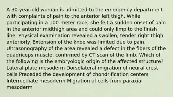 A 30-year-old woman is admitted to the emergency department with complaints of pain to the anterior left thigh. While participating in a 100-meter race, she felt a sudden onset of pain in the anterior midthigh area and could only limp to the finish line. Physical examination revealed a swollen, tender right thigh anteriorly. Extension of the knee was limited due to pain. Ultrasonography of the area revealed a defect in the fibers of the quadriceps muscle, confirmed by CT scan of the limb. Which of the following is the embryologic origin of the affected structure? Lateral plate mesoderm Dorsolateral migration of neural crest cells Preceded the development of chondrification centers Intermediate mesoderm Migration of cells from paraxial mesoderm