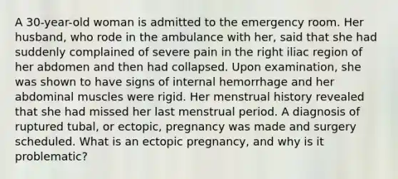 A 30-year-old woman is admitted to the emergency room. Her husband, who rode in the ambulance with her, said that she had suddenly complained of severe pain in the right iliac region of her abdomen and then had collapsed. Upon examination, she was shown to have signs of internal hemorrhage and her abdominal muscles were rigid. Her menstrual history revealed that she had missed her last menstrual period. A diagnosis of ruptured tubal, or ectopic, pregnancy was made and surgery scheduled. What is an ectopic pregnancy, and why is it problematic?