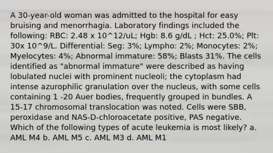 A 30-year-old woman was admitted to the hospital for easy bruising and menorrhagia. Laboratory findings included the following: RBC: 2.48 x 10^12/uL; Hgb: 8.6 g/dL ; Hct: 25.0%; Plt: 30x 10^9/L. Differential: Seg: 3%; Lympho: 2%; Monocytes: 2%; Myelocytes: 4%; Abnormal immature: 58%; Blasts 31%. The cells identified as "abnormal immature" were described as having lobulated nuclei with prominent nucleoli; the cytoplasm had intense azurophilic granulation over the nucleus, with some cells containing 1 -20 Auer bodies, frequently grouped in bundles. A 15-17 chromosomal translocation was noted. Cells were SBB, peroxidase and NAS-D-chloroacetate positive, PAS negative. Which of the following types of acute leukemia is most likely? a. AML M4 b. AML M5 c. AML M3 d. AML M1