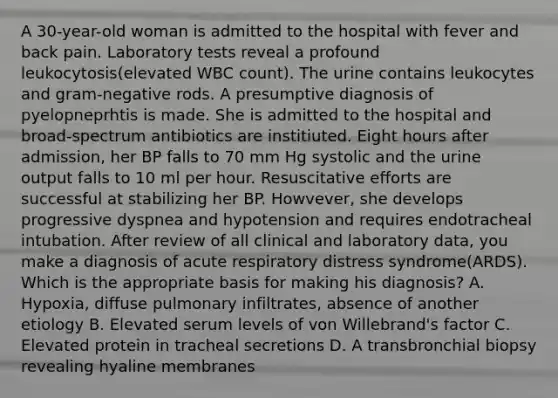 A 30-year-old woman is admitted to the hospital with fever and back pain. Laboratory tests reveal a profound leukocytosis(elevated WBC count). The urine contains leukocytes and gram-negative rods. A presumptive diagnosis of pyelopneprhtis is made. She is admitted to the hospital and broad-spectrum antibiotics are institiuted. Eight hours after admission, her BP falls to 70 mm Hg systolic and the urine output falls to 10 ml per hour. Resuscitative efforts are successful at stabilizing her BP. Howvever, she develops progressive dyspnea and hypotension and requires endotracheal intubation. After review of all clinical and laboratory data, you make a diagnosis of acute respiratory distress syndrome(ARDS). Which is the appropriate basis for making his diagnosis? A. Hypoxia, diffuse pulmonary infiltrates, absence of another etiology B. Elevated serum levels of von Willebrand's factor C. Elevated protein in tracheal secretions D. A transbronchial biopsy revealing hyaline membranes