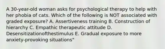 A 30-year-old woman asks for psychological therapy to help with her phobia of cats. Which of the following is NOT associated with graded exposure? A. Assertiveness training B. Construction of hierarchy C. Empathic therapeutic attitude D. Desensitizationofthestimulus E. Gradual exposure to more anxiety-provoking situations"