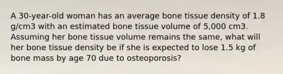 A 30-year-old woman has an average bone tissue density of 1.8 g/cm3 with an estimated bone tissue volume of 5,000 cm3. Assuming her bone tissue volume remains the same, what will her bone tissue density be if she is expected to lose 1.5 kg of bone mass by age 70 due to osteoporosis?