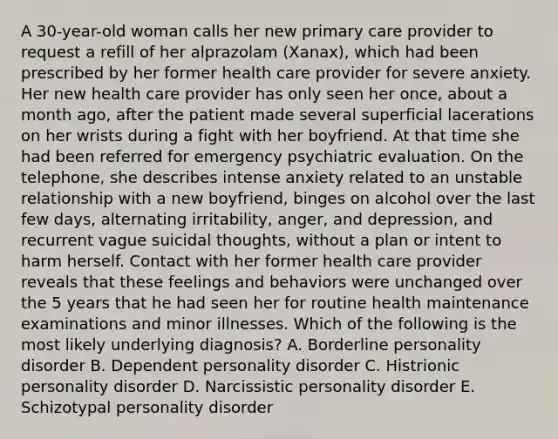 A 30-year-old woman calls her new primary care provider to request a refill of her alprazolam (Xanax), which had been prescribed by her former health care provider for severe anxiety. Her new health care provider has only seen her once, about a month ago, after the patient made several superficial lacerations on her wrists during a fight with her boyfriend. At that time she had been referred for emergency psychiatric evaluation. On the telephone, she describes intense anxiety related to an unstable relationship with a new boyfriend, binges on alcohol over the last few days, alternating irritability, anger, and depression, and recurrent vague suicidal thoughts, without a plan or intent to harm herself. Contact with her former health care provider reveals that these feelings and behaviors were unchanged over the 5 years that he had seen her for routine health maintenance examinations and minor illnesses. Which of the following is the most likely underlying diagnosis? A. Borderline personality disorder B. Dependent personality disorder C. Histrionic personality disorder D. Narcissistic personality disorder E. Schizotypal personality disorder