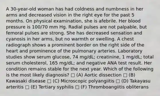 A 30-year-old woman has had coldness and numbness in her arms and decreased vision in the right eye for the past 5 months. On physical examination, she is afebrile. Her blood pressure is 100/70 mm Hg. Radial pulses are not palpable, but femoral pulses are strong. She has decreased sensation and cyanosis in her arms, but no warmth or swelling. A chest radiograph shows a prominent border on the right side of the heart and prominence of the pulmonary arteries. Laboratory studies show serum glucose, 74 mg/dL; creatinine, 1 mg/dL; total serum cholesterol, 165 mg/dL; and negative ANA test result. Her condition remains stable for the next year. Which of the following is the most likely diagnosis? □ (A) Aortic dissection □ (B) Kawasaki disease □ (C) Microscopic polyangiitis □ (D) Takayasu arteritis □ (E) Tertiary syphilis □ (F) Thromboangiitis obliterans