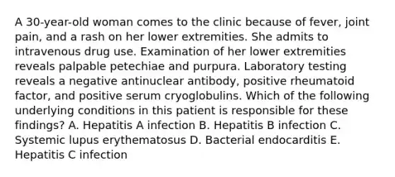 A 30-year-old woman comes to the clinic because of fever, joint pain, and a rash on her lower extremities. She admits to intravenous drug use. Examination of her lower extremities reveals palpable petechiae and purpura. Laboratory testing reveals a negative antinuclear antibody, positive rheumatoid factor, and positive serum cryoglobulins. Which of the following underlying conditions in this patient is responsible for these findings? A. Hepatitis A infection B. Hepatitis B infection C. Systemic lupus erythematosus D. Bacterial endocarditis E. Hepatitis C infection