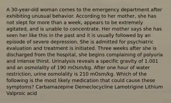 A 30-year-old woman comes to the emergency department after exhibiting unusual behavior. According to her mother, she has not slept for more than a week, appears to be extremely agitated, and is unable to concentrate. Her mother says she has seen her like this in the past and it is usually followed by an episode of severe depression. She is admitted for psychiatric evaluation and treatment is initiated. Three weeks after she is discharged from the hospital, she begins complaining of polyuria and intense thirst. Urinalysis reveals a specific gravity of 1.001 and an osmolality of 190 mOsm/kg. After one hour of water restriction, urine osmolality is 210 mOsm/kg. Which of the following is the most likely medication that could cause these symptoms? Carbamazepine Demeclocycline Lamotrigine Lithium Valproic acid