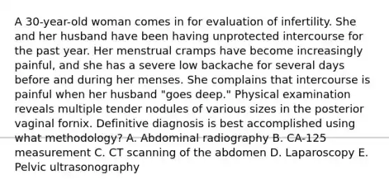 A 30-year-old woman comes in for evaluation of infertility. She and her husband have been having unprotected intercourse for the past year. Her menstrual cramps have become increasingly painful, and she has a severe low backache for several days before and during her menses. She complains that intercourse is painful when her husband "goes deep." Physical examination reveals multiple tender nodules of various sizes in the posterior vaginal fornix. Definitive diagnosis is best accomplished using what methodology? A. Abdominal radiography B. CA-125 measurement C. CT scanning of the abdomen D. Laparoscopy E. Pelvic ultrasonography