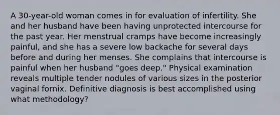 A 30-year-old woman comes in for evaluation of infertility. She and her husband have been having unprotected intercourse for the past year. Her menstrual cramps have become increasingly painful, and she has a severe low backache for several days before and during her menses. She complains that intercourse is painful when her husband "goes deep." Physical examination reveals multiple tender nodules of various sizes in the posterior vaginal fornix. Definitive diagnosis is best accomplished using what methodology?