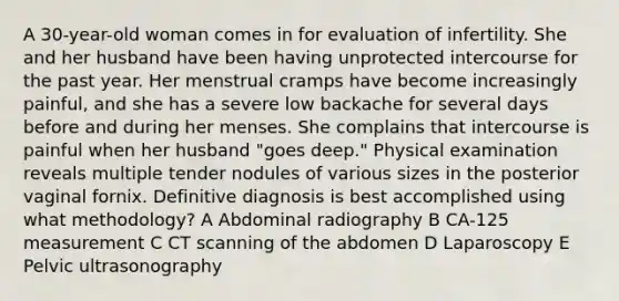 A 30-year-old woman comes in for evaluation of infertility. She and her husband have been having unprotected intercourse for the past year. Her menstrual cramps have become increasingly painful, and she has a severe low backache for several days before and during her menses. She complains that intercourse is painful when her husband "goes deep." Physical examination reveals multiple tender nodules of various sizes in the posterior vaginal fornix. Definitive diagnosis is best accomplished using what methodology? A Abdominal radiography B CA-125 measurement C CT scanning of the abdomen D Laparoscopy E Pelvic ultrasonography