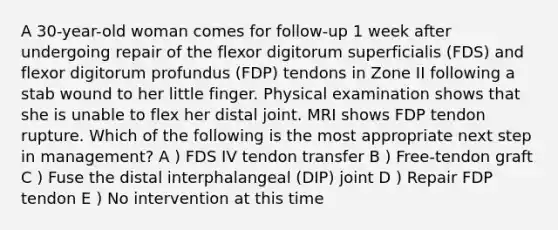 A 30-year-old woman comes for follow-up 1 week after undergoing repair of the flexor digitorum superficialis (FDS) and flexor digitorum profundus (FDP) tendons in Zone II following a stab wound to her little finger. Physical examination shows that she is unable to flex her distal joint. MRI shows FDP tendon rupture. Which of the following is the most appropriate next step in management? A ) FDS IV tendon transfer B ) Free-tendon graft C ) Fuse the distal interphalangeal (DIP) joint D ) Repair FDP tendon E ) No intervention at this time