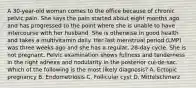 A 30-year-old woman comes to the office because of chronic pelvic pain. She says the pain started about eight months ago and has progressed to the point where she is unable to have intercourse with her husband. She is otherwise in good health and takes a multivitamin daily. Her last menstrual period (LMP) was three weeks ago and she has a regular, 28-day cycle. She is not pregnant. Pelvic examination shows fullness and tenderness in the right adnexa and nodularity in the posterior cul-de-sac. Which of the following is the most likely diagnosis? A. Ectopic pregnancy B. Endometriosis C. Follicular cyst D. Mittelschmerz