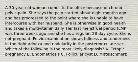 A 30-year-old woman comes to the office because of chronic pelvic pain. She says the pain started about eight months ago and has progressed to the point where she is unable to have intercourse with her husband. She is otherwise in good health and takes a multivitamin daily. Her last menstrual period (LMP) was three weeks ago and she has a regular, 28-day cycle. She is not pregnant. Pelvic examination shows fullness and tenderness in the right adnexa and nodularity in the posterior cul-de-sac. Which of the following is the most likely diagnosis? A. Ectopic pregnancy B. Endometriosis C. Follicular cyst D. Mittelschmerz