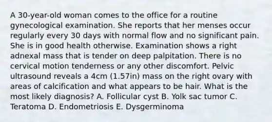 A 30-year-old woman comes to the office for a routine gynecological examination. She reports that her menses occur regularly every 30 days with normal flow and no significant pain. She is in good health otherwise. Examination shows a right adnexal mass that is tender on deep palpitation. There is no cervical motion tenderness or any other discomfort. Pelvic ultrasound reveals a 4cm (1.57in) mass on the right ovary with areas of calcification and what appears to be hair. What is the most likely diagnosis? A. Follicular cyst B. Yolk sac tumor C. Teratoma D. Endometriosis E. Dysgerminoma