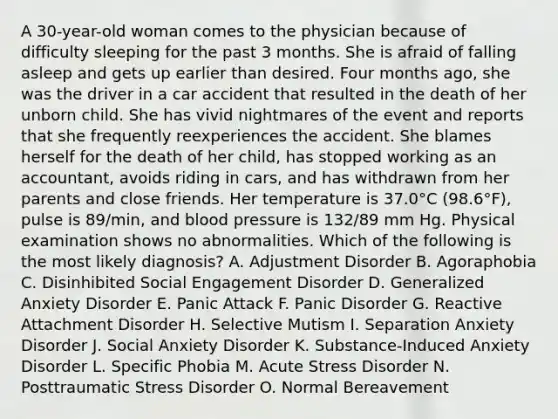 A 30-year-old woman comes to the physician because of difficulty sleeping for the past 3 months. She is afraid of falling asleep and gets up earlier than desired. Four months ago, she was the driver in a car accident that resulted in the death of her unborn child. She has vivid nightmares of the event and reports that she frequently reexperiences the accident. She blames herself for the death of her child, has stopped working as an accountant, avoids riding in cars, and has withdrawn from her parents and close friends. Her temperature is 37.0°C (98.6°F), pulse is 89/min, and blood pressure is 132/89 mm Hg. Physical examination shows no abnormalities. Which of the following is the most likely diagnosis? A. Adjustment Disorder B. Agoraphobia C. Disinhibited Social Engagement Disorder D. Generalized Anxiety Disorder E. Panic Attack F. Panic Disorder G. Reactive Attachment Disorder H. Selective Mutism I. Separation Anxiety Disorder J. Social Anxiety Disorder K. Substance-Induced Anxiety Disorder L. Specific Phobia M. Acute Stress Disorder N. Posttraumatic Stress Disorder O. Normal Bereavement