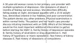 A 30-year-old woman comes to her primary care provider with multiple symptoms of depression. She complains of about 2 months of feeling sad and anxious. She describes difficulty falling asleep at night, decreased appetite with a 15-lb weight loss, diminished interest in her hobbies, and poor concentration. The patient denies any other problems. Physical examination is within normal limits. The patient and her health care provider discuss initiating treatment with an SSRI. Which of the following would be the most important additional information to gather before starting the SSRI? A. Family history of depressive episodes B. Family history of alcoholism or drug dependence C. Past history of hypomanic or manic episodes D. Past history of kidney diseases E. Past history of obsessions or compulsions