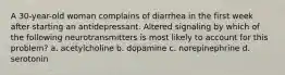 A 30-year-old woman complains of diarrhea in the first week after starting an antidepressant. Altered signaling by which of the following neurotransmitters is most likely to account for this problem? a. acetylcholine b. dopamine c. norepinephrine d. serotonin