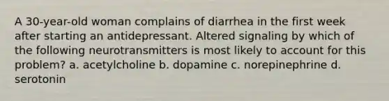 A 30-year-old woman complains of diarrhea in the first week after starting an antidepressant. Altered signaling by which of the following neurotransmitters is most likely to account for this problem? a. acetylcholine b. dopamine c. norepinephrine d. serotonin