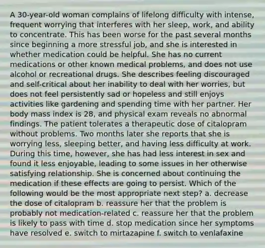 A 30-year-old woman complains of lifelong difficulty with intense, frequent worrying that interferes with her sleep, work, and ability to concentrate. This has been worse for the past several months since beginning a more stressful job, and she is interested in whether medication could be helpful. She has no current medications or other known medical problems, and does not use alcohol or recreational drugs. She describes feeling discouraged and self-critical about her inability to deal with her worries, but does not feel persistently sad or hopeless and still enjoys activities like gardening and spending time with her partner. Her body mass index is 28, and physical exam reveals no abnormal findings. The patient tolerates a therapeutic dose of citalopram without problems. Two months later she reports that she is worrying less, sleeping better, and having less difficulty at work. During this time, however, she has had less interest in sex and found it less enjoyable, leading to some issues in her otherwise satisfying relationship. She is concerned about continuing the medication if these effects are going to persist. Which of the following would be the most appropriate next step? a. decrease the dose of citalopram b. reassure her that the problem is probably not medication-related c. reassure her that the problem is likely to pass with time d. stop medication since her symptoms have resolved e. switch to mirtazapine f. switch to venlafaxine