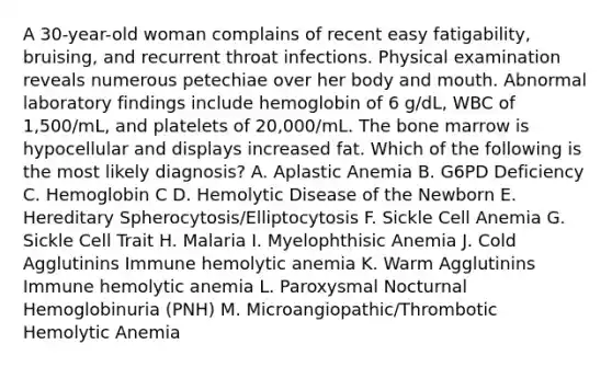 A 30-year-old woman complains of recent easy fatigability, bruising, and recurrent throat infections. Physical examination reveals numerous petechiae over her body and mouth. Abnormal laboratory findings include hemoglobin of 6 g/dL, WBC of 1,500/mL, and platelets of 20,000/mL. The bone marrow is hypocellular and displays increased fat. Which of the following is the most likely diagnosis? A. Aplastic Anemia B. G6PD Deficiency C. Hemoglobin C D. Hemolytic Disease of the Newborn E. Hereditary Spherocytosis/Elliptocytosis F. Sickle Cell Anemia G. Sickle Cell Trait H. Malaria I. Myelophthisic Anemia J. Cold Agglutinins Immune hemolytic anemia K. Warm Agglutinins Immune hemolytic anemia L. Paroxysmal Nocturnal Hemoglobinuria (PNH) M. Microangiopathic/Thrombotic Hemolytic Anemia