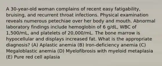 A 30-year-old woman complains of recent easy fatigability, bruising, and recurrent throat infections. Physical examination reveals numerous petechiae over her body and mouth. Abnormal laboratory findings include hemoglobin of 6 g/dL, WBC of 1,500/mL, and platelets of 20,000/mL. The bone marrow is hypocellular and displays increased fat. What is the appropriate diagnosis? (A) Aplastic anemia (B) Iron-deficiency anemia (C) Megaloblastic anemia (D) Myelofibrosis with myeloid metaplasia (E) Pure red cell aplasia