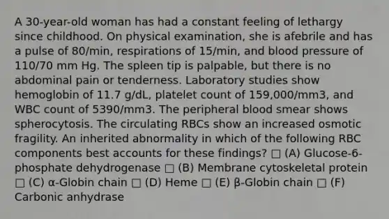 A 30-year-old woman has had a constant feeling of lethargy since childhood. On physical examination, she is afebrile and has a pulse of 80/min, respirations of 15/min, and blood pressure of 110/70 mm Hg. The spleen tip is palpable, but there is no abdominal pain or tenderness. Laboratory studies show hemoglobin of 11.7 g/dL, platelet count of 159,000/mm3, and WBC count of 5390/mm3. The peripheral blood smear shows spherocytosis. The circulating RBCs show an increased osmotic fragility. An inherited abnormality in which of the following RBC components best accounts for these findings? □ (A) Glucose-6-phosphate dehydrogenase □ (B) Membrane cytoskeletal protein □ (C) α-Globin chain □ (D) Heme □ (E) β-Globin chain □ (F) Carbonic anhydrase