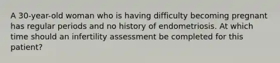 A 30-year-old woman who is having difficulty becoming pregnant has regular periods and no history of endometriosis. At which time should an infertility assessment be completed for this patient?