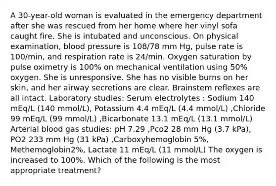 A 30-year-old woman is evaluated in the emergency department after she was rescued from her home where her vinyl sofa caught fire. She is intubated and unconscious. On physical examination, blood pressure is 108/78 mm Hg, pulse rate is 100/min, and respiration rate is 24/min. Oxygen saturation by pulse oximetry is 100% on mechanical ventilation using 50% oxygen. She is unresponsive. She has no visible burns on her skin, and her airway secretions are clear. Brainstem reflexes are all intact. Laboratory studies: Serum electrolytes : Sodium 140 mEq/L (140 mmol/L), Potassium 4.4 mEq/L (4.4 mmol/L) ,Chloride 99 mEq/L (99 mmol/L) ,Bicarbonate 13.1 mEq/L (13.1 mmol/L) Arterial blood gas studies: pH 7.29 ,Pco2 28 mm Hg (3.7 kPa), PO2 233 mm Hg (31 kPa) ,Carboxyhemoglobin 5%, Methemoglobin2%, Lactate 11 mEq/L (11 mmol/L) The oxygen is increased to 100%. Which of the following is the most appropriate treatment?