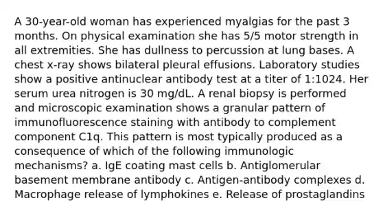 A 30-year-old woman has experienced myalgias for the past 3 months. On physical examination she has 5/5 motor strength in all extremities. She has dullness to percussion at lung bases. A chest x-ray shows bilateral pleural effusions. Laboratory studies show a positive antinuclear antibody test at a titer of 1:1024. Her serum urea nitrogen is 30 mg/dL. A renal biopsy is performed and microscopic examination shows a granular pattern of immunofluorescence staining with antibody to complement component C1q. This pattern is most typically produced as a consequence of which of the following immunologic mechanisms? a. IgE coating mast cells b. Antiglomerular basement membrane antibody c. Antigen-antibody complexes d. Macrophage release of lymphokines e. Release of prostaglandins