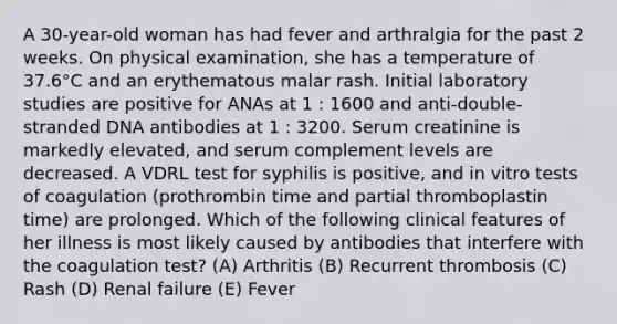 A 30-year-old woman has had fever and arthralgia for the past 2 weeks. On physical examination, she has a temperature of 37.6°C and an erythematous malar rash. Initial laboratory studies are positive for ANAs at 1 : 1600 and anti-double-stranded DNA antibodies at 1 : 3200. Serum creatinine is markedly elevated, and serum complement levels are decreased. A VDRL test for syphilis is positive, and in vitro tests of coagulation (prothrombin time and partial thromboplastin time) are prolonged. Which of the following clinical features of her illness is most likely caused by antibodies that interfere with the coagulation test? (A) Arthritis (B) Recurrent thrombosis (C) Rash (D) Renal failure (E) Fever