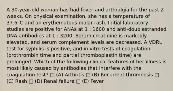 A 30-year-old woman has had fever and arthralgia for the past 2 weeks. On physical examination, she has a temperature of 37.6°C and an erythematous malar rash. Initial laboratory studies are positive for ANAs at 1 : 1600 and anti-doublestranded DNA antibodies at 1 : 3200. Serum creatinine is markedly elevated, and serum complement levels are decreased. A VDRL test for syphilis is positive, and in vitro tests of coagulation (prothrombin time and partial thromboplastin time) are prolonged. Which of the following clinical features of her illness is most likely caused by antibodies that interfere with the coagulation test? □ (A) Arthritis □ (B) Recurrent thrombosis □ (C) Rash □ (D) Renal failure □ (E) Fever