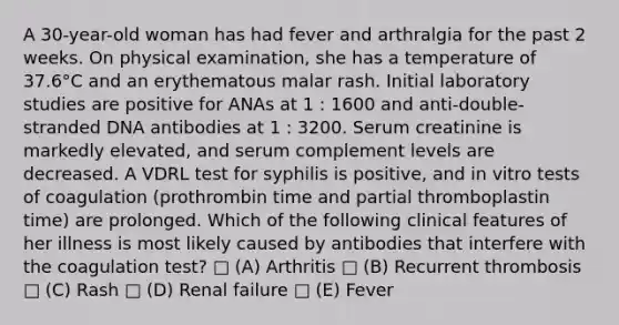 A 30-year-old woman has had fever and arthralgia for the past 2 weeks. On physical examination, she has a temperature of 37.6°C and an erythematous malar rash. Initial laboratory studies are positive for ANAs at 1 : 1600 and anti-double- stranded DNA antibodies at 1 : 3200. Serum creatinine is markedly elevated, and serum complement levels are decreased. A VDRL test for syphilis is positive, and in vitro tests of coagulation (prothrombin time and partial thromboplastin time) are prolonged. Which of the following clinical features of her illness is most likely caused by antibodies that interfere with the coagulation test? □ (A) Arthritis □ (B) Recurrent thrombosis □ (C) Rash □ (D) Renal failure □ (E) Fever