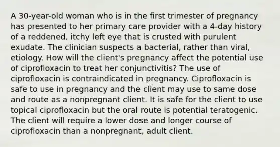 A 30-year-old woman who is in the first trimester of pregnancy has presented to her primary care provider with a 4-day history of a reddened, itchy left eye that is crusted with purulent exudate. The clinician suspects a bacterial, rather than viral, etiology. How will the client's pregnancy affect the potential use of ciprofloxacin to treat her conjunctivitis? The use of ciprofloxacin is contraindicated in pregnancy. Ciprofloxacin is safe to use in pregnancy and the client may use to same dose and route as a nonpregnant client. It is safe for the client to use topical ciprofloxacin but the oral route is potential teratogenic. The client will require a lower dose and longer course of ciprofloxacin than a nonpregnant, adult client.