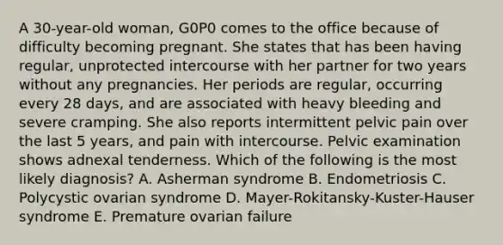 A 30-year-old woman, G0P0 comes to the office because of difficulty becoming pregnant. She states that has been having regular, unprotected intercourse with her partner for two years without any pregnancies. Her periods are regular, occurring every 28 days, and are associated with heavy bleeding and severe cramping. She also reports intermittent pelvic pain over the last 5 years, and pain with intercourse. Pelvic examination shows adnexal tenderness. Which of the following is the most likely diagnosis? A. Asherman syndrome B. Endometriosis C. Polycystic ovarian syndrome D. Mayer-Rokitansky-Kuster-Hauser syndrome E. Premature ovarian failure