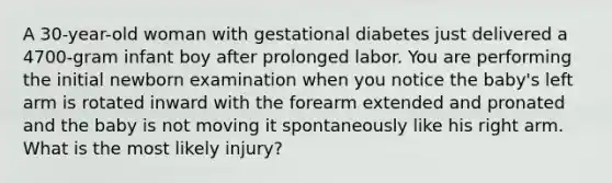 A 30-year-old woman with gestational diabetes just delivered a 4700-gram infant boy after prolonged labor. You are performing the initial newborn examination when you notice the baby's left arm is rotated inward with the forearm extended and pronated and the baby is not moving it spontaneously like his right arm. What is the most likely injury?