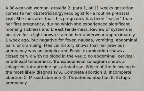 A 30-year-old woman, gravida 2, para 1, at 11 weeks gestation comes to her obstetrician/gynecologist for a routine prenatal visit. She indicates that this pregnancy has been "easier" than her first pregnancy, during which she experienced significant morning sickness and breast tenderness. Review of systems is positive for a light brown stain on her underwear approximately 1 week ago, but negative for fever, nausea, vomiting, abdominal pain, or cramping. Medical history shows that her previous pregnancy was uncomplicated. Pelvic examination shows a closed cervix with no blood in the vault; no abdominal, cervical or adnexal tenderness. Transabdominal sonogram shows a collapsed, intrauterine gestational sac. Which of the following is the most likely diagnosis? A. Complete abortion B. Incomplete abortion C. Missed abortion D. Threatened abortion E. Ectopic pregnancy