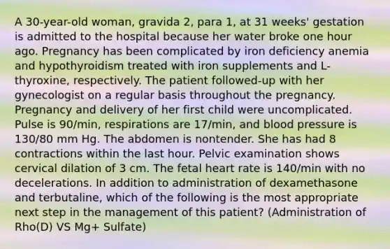 A 30-year-old woman, gravida 2, para 1, at 31 weeks' gestation is admitted to the hospital because her water broke one hour ago. Pregnancy has been complicated by iron deficiency anemia and hypothyroidism treated with iron supplements and L-thyroxine, respectively. The patient followed-up with her gynecologist on a regular basis throughout the pregnancy. Pregnancy and delivery of her first child were uncomplicated. Pulse is 90/min, respirations are 17/min, and blood pressure is 130/80 mm Hg. The abdomen is nontender. She has had 8 contractions within the last hour. Pelvic examination shows cervical dilation of 3 cm. The fetal heart rate is 140/min with no decelerations. In addition to administration of dexamethasone and terbutaline, which of the following is the most appropriate next step in the management of this patient? (Administration of Rho(D) VS Mg+ Sulfate)