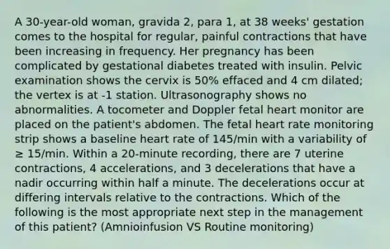 A 30-year-old woman, gravida 2, para 1, at 38 weeks' gestation comes to the hospital for regular, painful contractions that have been increasing in frequency. Her pregnancy has been complicated by gestational diabetes treated with insulin. Pelvic examination shows the cervix is 50% effaced and 4 cm dilated; the vertex is at -1 station. Ultrasonography shows no abnormalities. A tocometer and Doppler fetal heart monitor are placed on the patient's abdomen. The fetal heart rate monitoring strip shows a baseline heart rate of 145/min with a variability of ≥ 15/min. Within a 20-minute recording, there are 7 uterine contractions, 4 accelerations, and 3 decelerations that have a nadir occurring within half a minute. The decelerations occur at differing intervals relative to the contractions. Which of the following is the most appropriate next step in the management of this patient? (Amnioinfusion VS Routine monitoring)