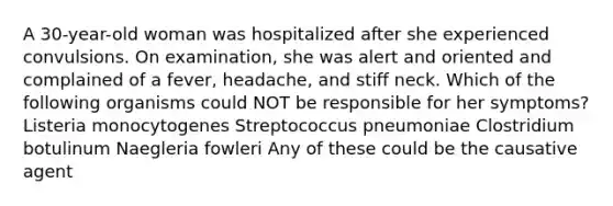 A 30-year-old woman was hospitalized after she experienced convulsions. On examination, she was alert and oriented and complained of a fever, headache, and stiff neck. Which of the following organisms could NOT be responsible for her symptoms? Listeria monocytogenes Streptococcus pneumoniae Clostridium botulinum Naegleria fowleri Any of these could be the causative agent