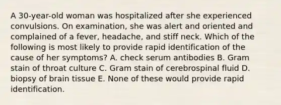 A 30-year-old woman was hospitalized after she experienced convulsions. On examination, she was alert and oriented and complained of a fever, headache, and stiff neck. Which of the following is most likely to provide rapid identification of the cause of her symptoms? A. check serum antibodies B. Gram stain of throat culture C. Gram stain of cerebrospinal fluid D. biopsy of brain tissue E. None of these would provide rapid identification.