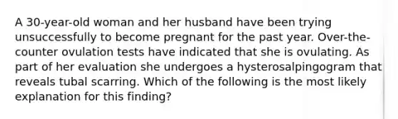 A 30-year-old woman and her husband have been trying unsuccessfully to become pregnant for the past year. Over-the-counter ovulation tests have indicated that she is ovulating. As part of her evaluation she undergoes a hysterosalpingogram that reveals tubal scarring. Which of the following is the most likely explanation for this finding?